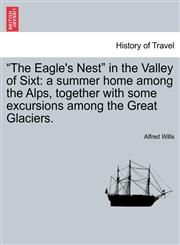 "The Eagle's Nest" in the Valley of Sixt a summer home among the Alps, together with some excursions among the Great Glaciers.,1240915195,9781240915194
