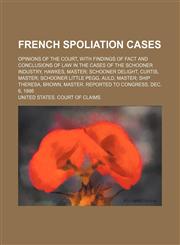 French Spoliation Cases; Opinions of the Court, With Findings of Fact and Conclusions of Law in the Cases of the Schooner Industry, Hawkes, Master Schooner Delight, Curtis, Master Schooner Little Pegg, Auld, Master Ship Theresa, Brown, Master. Reported to,145880819X,9781458808196