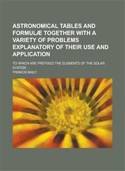 Astronomical tables and formulæ together with a variety of problems explanatory of their use and application; To which are prefixed the Elements of the solar system ...,1230142312,9781230142319