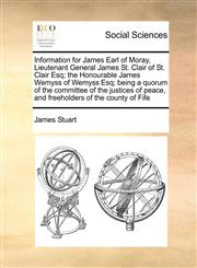 Information for James Earl of Moray, Lieutenant General James St. Clair of St. Clair Esq; the Honourable James Wemyss of Wemyss Esq; being a quorum of the committee of the justices of peace, and freeholders of the county of Fife,1171464053,9781171464051