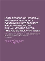 Local Records, or Historical Register of Remarkable Events Which Have Occurred in Northumberland and Durham, Newcastle-Upon-Tyne, and Berwick-Upon-Tweed; With Biographical Sketches of Deceased Persons of Talent, Eccentricity and Longevity,1150852925,9781150852923