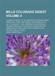 Mills Colorado digest Volume 4 ; a complete digest of all reported Colorado cases, territorial, state and federal from February 28, 1861, to January 1, 1900, covering the particular volumes specified in the preface, together with numerous editorial notes,1130175510,9781130175516