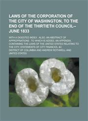 Laws of the Corporation of the City of Washington, to the End of the Thirtieth Council--June 1833; With a Digested Index Also, an Abstract of Appropriations : to which is Added, an Appendix, Containing the Laws of the United States,123006530X,9781230065304