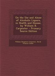 On the Use and Abuse of Alcoholic Liquors, in Health and Disease, by William B. Carpenter - Primary Source Edition,1287405835,9781287405832
