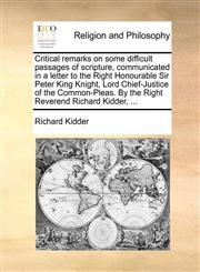 Critical remarks on some difficult passages of scripture, communicated in a letter to the Right Honourable Sir Peter King Knight, Lord Chief-Justice of the Common-Pleas. By the Right Reverend Richard Kidder, ...,1140955896,9781140955894