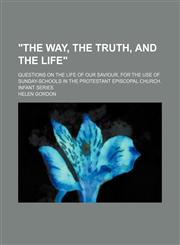 "The way, the truth, and the life"; questions on the life of our Saviour, for the use of sunday-schools in the Protestant Episcopal Church. Infant series,1151108936,9781151108937
