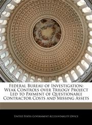Federal Bureau of Investigation Weak Controls over Trilogy Project Led to Payment of Questionable Contractor Costs and Missing Assets,1240701721,9781240701728