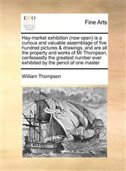 Hay-market exhibition (now open) is a curious and valuable assemblage of five hundred pictures & drawings, and are all the property and works of Mr Thompson, confessedly the greatest number ever exhibited by the pencil of one master,1171419724,9781171419723