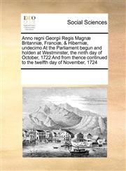 Anno regni Georgii Regis Magnæ Britanniæ, Franciæ, & Hiberniæ, undecimo At the Parliament begun and holden at Westminster, the ninth day of October,  1722  And from thence continued  to the twelfth day of November, 1724,1171203985,9781171203988