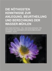 Die Nothigsten Kenntnisse Zur Anlegung, Beurtheilung Und Berechnung Der Wasser-Muhlen; Und Zwar Der Mahl-, Oel- Und Sage-Muhlen, Fur Anfanger Und Lieb,1153513234,9781153513234