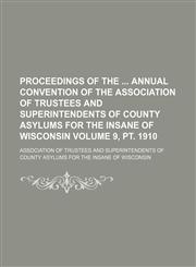 Proceedings of the  annual convention of the Association of Trustees and Superintendents of County Asylums for the Insane of Wisconsin Volume 9, pt. 1910,1154181979,9781154181975