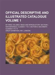Official Descriptive and Illustrated Catalogue; In Three Volumes. Index and introductory. Section I, Raw materials, Classes 1 to 4. Section II, Machinery, Classes 5 to 10 Volume 1,1230091874,9781230091877