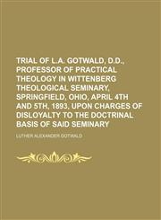 Trial of L.A. Gotwald, D.D., professor of practical theology in Wittenberg Theological Seminary, Springfield, Ohio, April 4th and 5th, 1893, upon charges of disloyalty to the doctrinal basis of said Seminary,1151639524,9781151639523