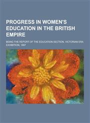 Progress in Women's Education in the British Empire; Being the Report of the Education Section, Victorian Era Exhibition, 1897,1230359184,9781230359182