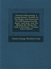 Practical Gold-Mining A Comprehensive Treatise on the Origin and Occurrence of Gold-Bearing Gravels, Rocks, and Ores, and the Methods by Whi,1294474596,9781294474593