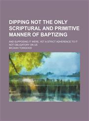 Dipping Not the Only Scriptural and Primitive Manner of Baptizing; And Supposing It Were, Yet a Strict Adherence to It Not Obligatory on Us,115111426X,9781151114266