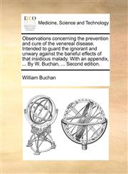 Observations concerning the prevention and cure of the venereal disease. Intended to guard the ignorant and unwary against the baneful effects of that insidious malady. With an appendix, ... By W. Buchan, ... Second edition.,1140881035,9781140881032
