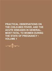 Practical Observations on the Child-Bed Fever, and the Acute Diseases in General, Most Fatal to Women During the State of Pregnancy (Volume 1),1235812316,9781235812316
