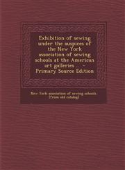 Exhibition of Sewing Under the Auspices of the New York Association of Sewing Schools at the American Art Galleries .. - Primary Source Edition,1294670808,9781294670803