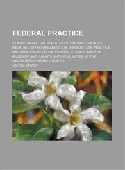 Federal Practice; Consisting of the Statutes of the United States Relating to the Organization, Jurisdiction, Practice and Procedure of the Federal Co,1151229571,9781151229571