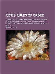 Rice's Rules of Order; A Digest of Rules and Principles and Dictionary of Words and Phrases, With Table, Answering at a Glance Eight Hundred Questions of Parliamentary Practice,1150230118,9781150230110