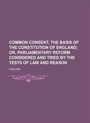 Common consent, the basis of the constitution of England;  or, Parliamentary reform considered and tried by the tests of law and reason,115145415X,9781151454157