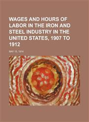 Wages and Hours of Labor in the Iron and Steel Industry in the United States, 1907 to 1912; May 15, 1914,1236494482,9781236494481