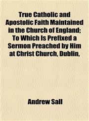 True Catholic and Apostolic Faith Maintained in the Church of England; To Which Is Prefixed a Sermon Preached by Him at Christ Church, Dublin,,1152087002,9781152087002