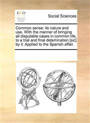 Common sense its nature and use. With the manner of bringing all disputable cases in common life, to a trial and final detemination [sic] by it. Applied to the Spanish affair.,1170262562,9781170262566