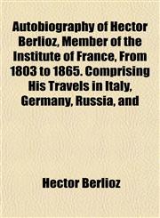 Autobiography of Hector Berlioz, Member of the Institute of France, From 1803 to 1865. Comprising His Travels in Italy, Germany, Russia, and,1153294869,9781153294867