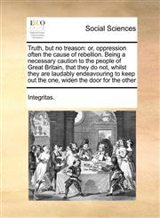 Truth, but no treason or, oppression often the cause of rebellion. Being a necessary caution to the people of Great Britain, that they do not, whilst they are laudably endeavouring to keep out the one, widen the door for the other,1170999808,9781170999806