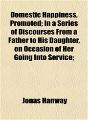 Domestic Happiness, Promoted; In a Series of Discourses From a Father to His Daughter, on Occasion of Her Going Into Service;,1152241109,9781152241107