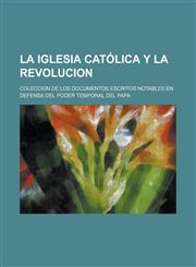 La Iglesia Catolica y La Revolucion; Coleccion de Los Documentos Escritos Notables En Defensa del Poder Temporal del Papa,1234865807,9781234865801