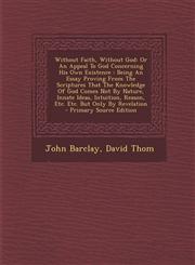 Without Faith, Without God Or An Appeal To God Concerning His Own Existence : Being An Essay Proving From The Scriptures That The Knowledge Of God Comes Not By Nature, Innate Ideas, Intuition, Reason, Etc. Etc. But Only By Revelation - Primary Source Edi,1295095580,9781295095582