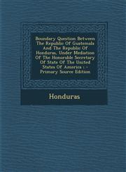Boundary Question Between the Republic of Guatemala and the Republic of Honduras, Under Mediation of the Honorable Secretary of State of the United St,1294467042,9781294467045