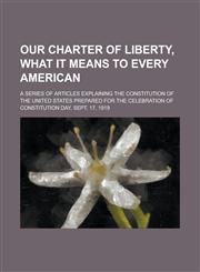 Our Charter of Liberty, what it Means to Every American; A Series of Articles Explaining the Constitution of the United States Prepared for the Celebration of Constitution Day, Sept. 17, 1919,1234272296,9781234272296