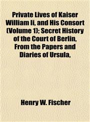 Private Lives of Kaiser William Ii, and His Consort (Volume 1); Secret History of the Court of Berlin, From the Papers and Diaries of Ursula,,1154821536,9781154821536