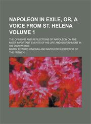 Napoleon in Exile, Or, a Voice from St. Helena; The Opinions and Reflections of Napoleon on the Most Important Events of His Life and Government in Hi,1234142945,9781234142940