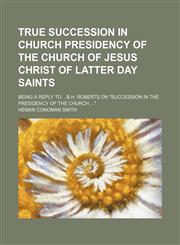 True succession in church presidency of the church of Jesus Christ of Latter day saints; Being a reply to B.H. Roberts on "Succession in the presidency of the church ",1150870176,9781150870170