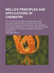 Wells's principles and applications of chemistry; for the use of academies, high-schools, and colleges  introducing the latest results of scientific discovery and research, and arranged with special reference to the practical application of chemistry to t,1235898636,9781235898631