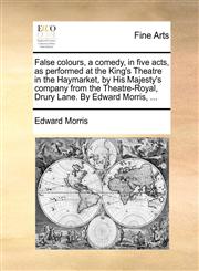 False colours, a comedy, in five acts, as performed at the King's Theatre in the Haymarket, by His Majesty's company from the Theatre-Royal, Drury Lane. By Edward Morris, ...,1170401686,9781170401682