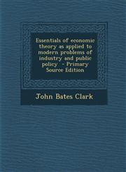 Essentials of Economic Theory as Applied to Modern Problems of Industry and Public Policy,1287622410,9781287622413
