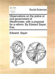 Observations on the police or civil government of Westminster, with a proposal for a reform. By Edward Sayer, Esq.,1170465994,9781170465998