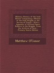 Military History of the Irish Nation Comprising a Memoir of the Irish Brigade in the Service of France : With a Appendix of Official Papers Relative to the Brigade, from the Archives at Paris - Primary Source Edition,1295738031,9781295738038