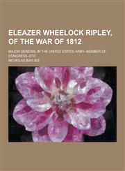 Eleazer Wheelock Ripley, of the War of 1812; Major General in the United States Army--Member of Congress--Etc,1230343237,9781230343235
