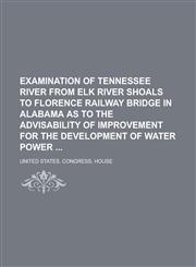 Examination of Tennessee River from Elk River Shoals to Florence Railway Bridge in Alabama as to the Advisability of Improvement for the Development of Water Power,1230057919,9781230057910