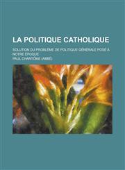 La Politique Catholique; Solution Du Probleme de Politique Generale Pose a Notre Epoque,1231053496,9781231053492