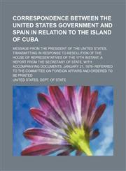Correspondence between the United States government and Spain in relation to the island of Cuba; Message from the President of the United States, transmitting in response to resolution of the House of representatives of the 17th instant, a report from the,1458929906,9781458929907