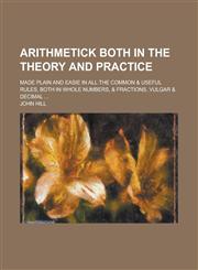 Arithmetick both in the theory and practice; made plain and easie in all the common & useful rules, both in whole numbers, & fractions, vulgar & decimal ...,1230158979,9781230158976