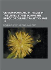 German Plots and Intrigues in the United States During the Period of Our Neutrality Volume 10,1230443347,9781230443348